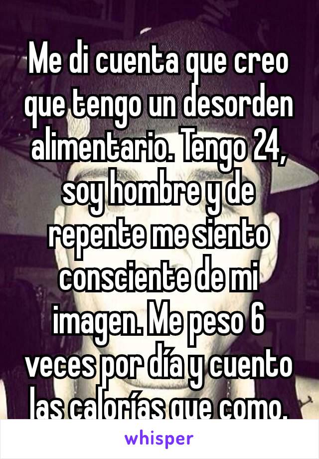 Me di cuenta que creo que tengo un desorden alimentario. Tengo 24, soy hombre y de repente me siento consciente de mi imagen. Me peso 6 veces por día y cuento las calorías que como.