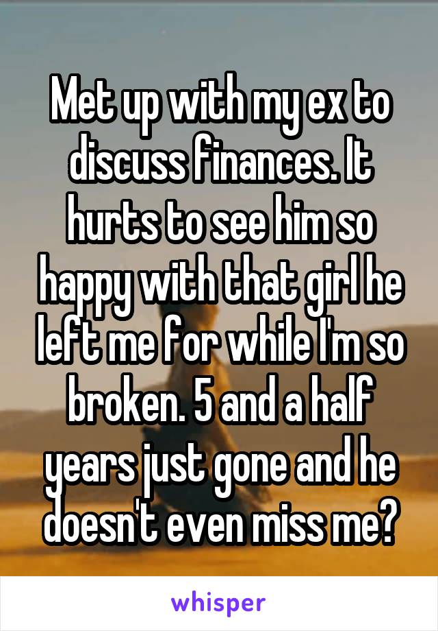 Met up with my ex to discuss finances. It hurts to see him so happy with that girl he left me for while I'm so broken. 5 and a half years just gone and he doesn't even miss me💔