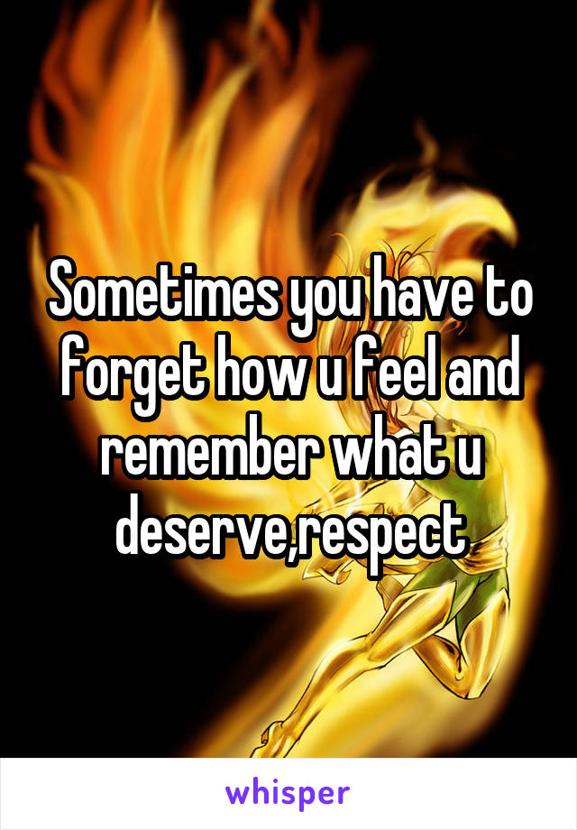 Sometimes you have to forget how u feel and remember what u deserve,respect