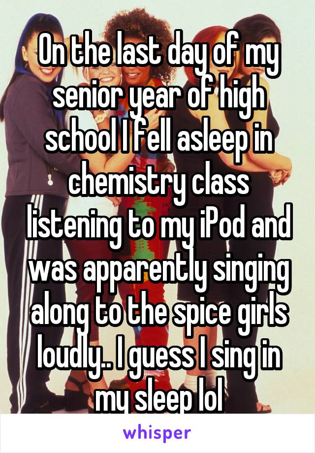 On the last day of my senior year of high school I fell asleep in chemistry class listening to my iPod and was apparently singing along to the spice girls loudly.. I guess I sing in my sleep lol