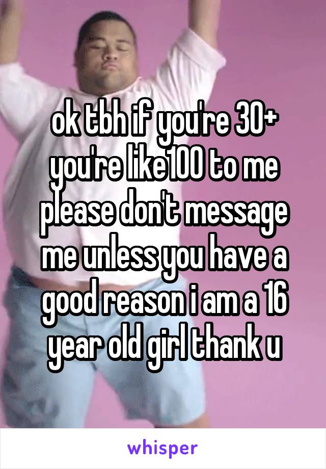 ok tbh if you're 30+ you're like100 to me please don't message me unless you have a good reason i am a 16 year old girl thank u