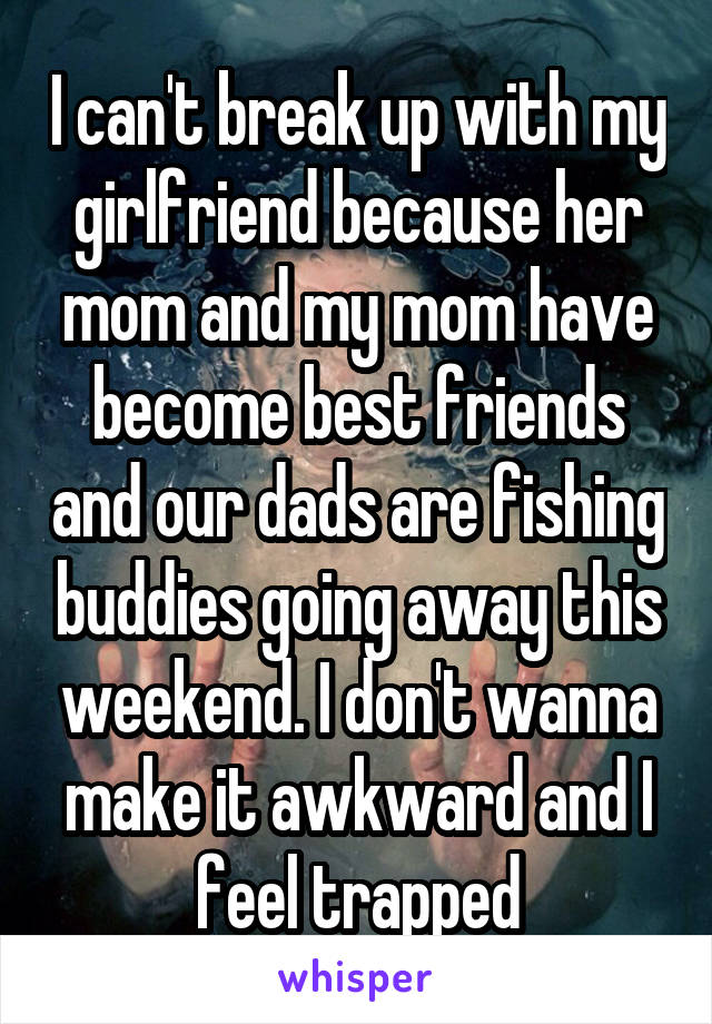 I can't break up with my girlfriend because her mom and my mom have become best friends and our dads are fishing buddies going away this weekend. I don't wanna make it awkward and I feel trapped