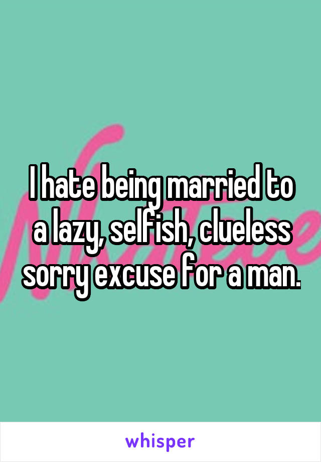 I hate being married to a lazy, selfish, clueless sorry excuse for a man.