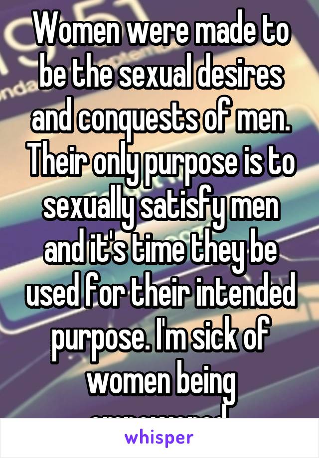 Women were made to be the sexual desires and conquests of men. Their only purpose is to sexually satisfy men and it's time they be used for their intended purpose. I'm sick of women being empowered.