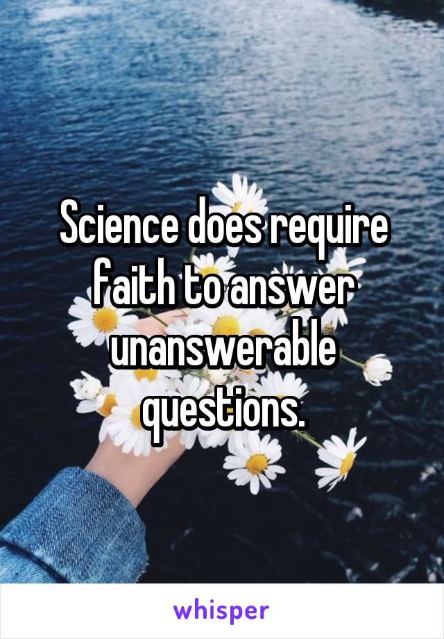 Science does require faith to answer unanswerable questions.