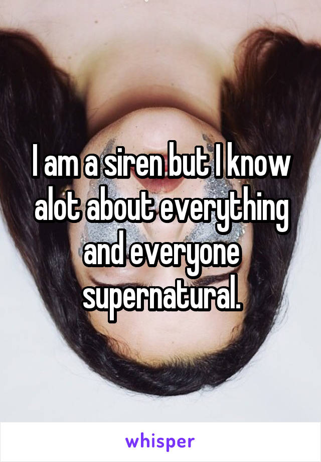 I am a siren but I know alot about everything and everyone supernatural.