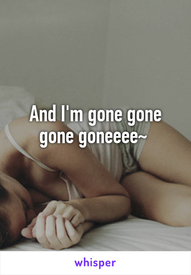 And I'm gone gone gone goneeee~ 
