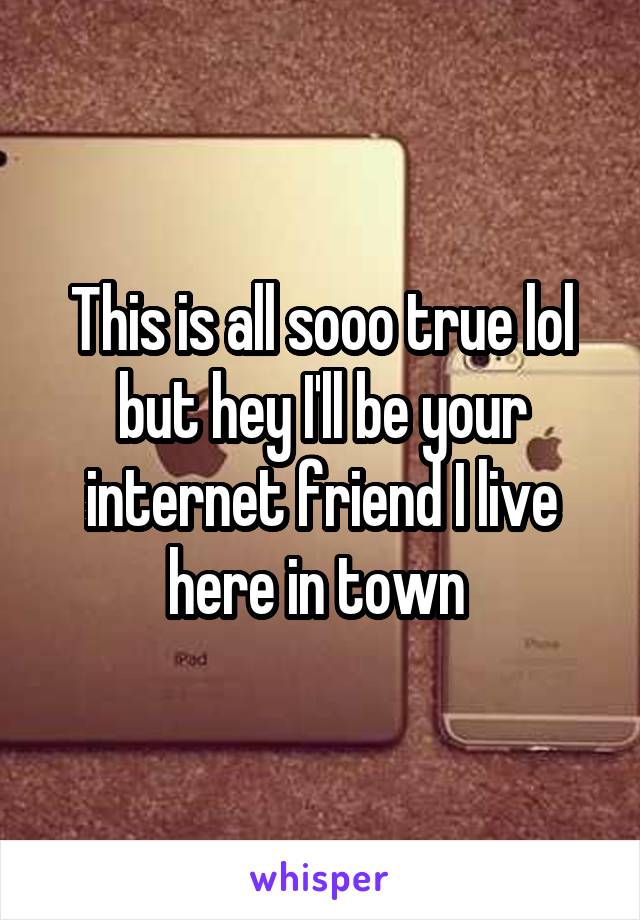 This is all sooo true lol but hey I'll be your internet friend I live here in town 