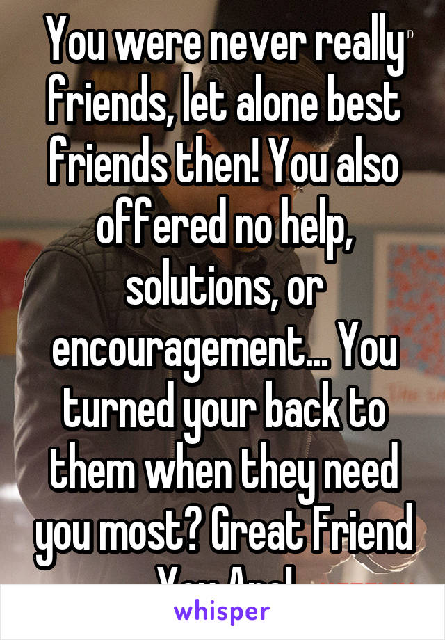 You were never really friends, let alone best friends then! You also offered no help, solutions, or encouragement... You turned your back to them when they need you most? Great Friend You Are!