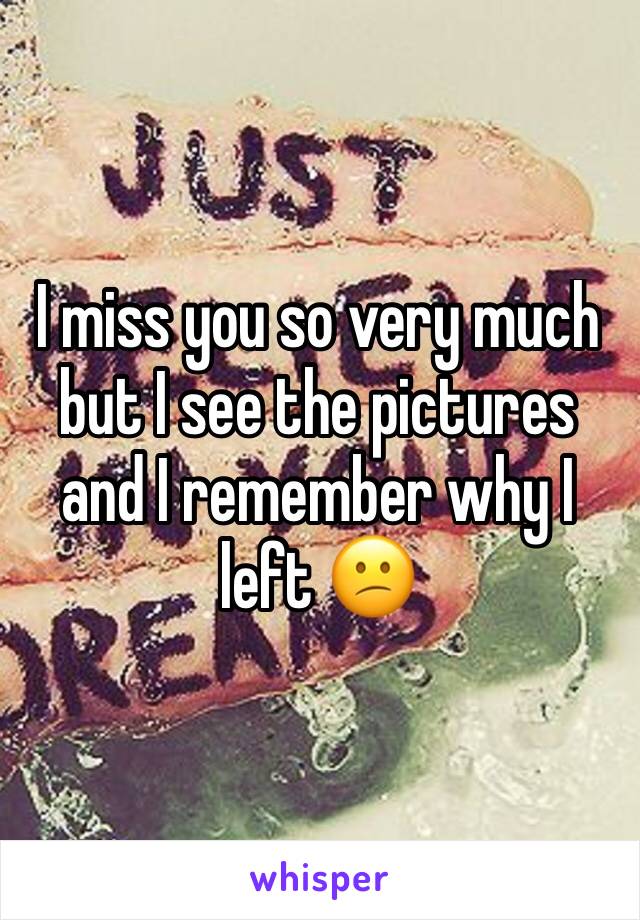 I miss you so very much but I see the pictures and I remember why I left 😕