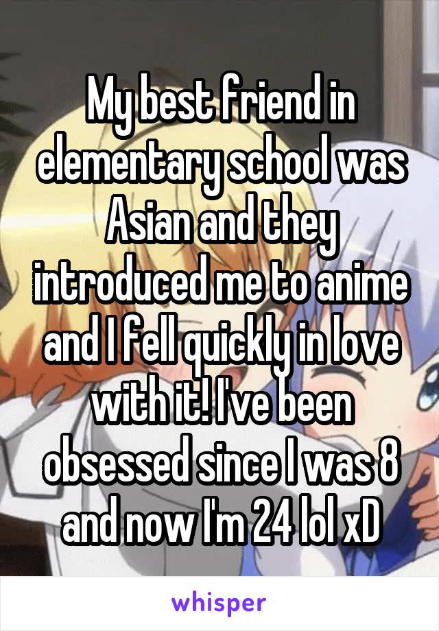 My best friend in elementary school was Asian and they introduced me to anime and I fell quickly in love with it! I've been obsessed since I was 8 and now I'm 24 lol xD