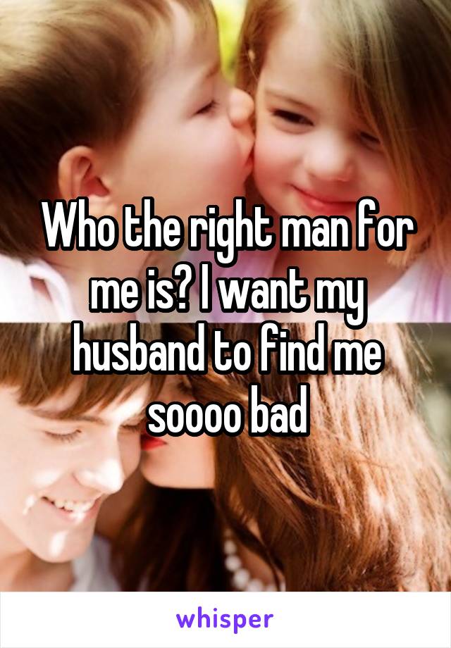 Who the right man for me is? I want my husband to find me soooo bad