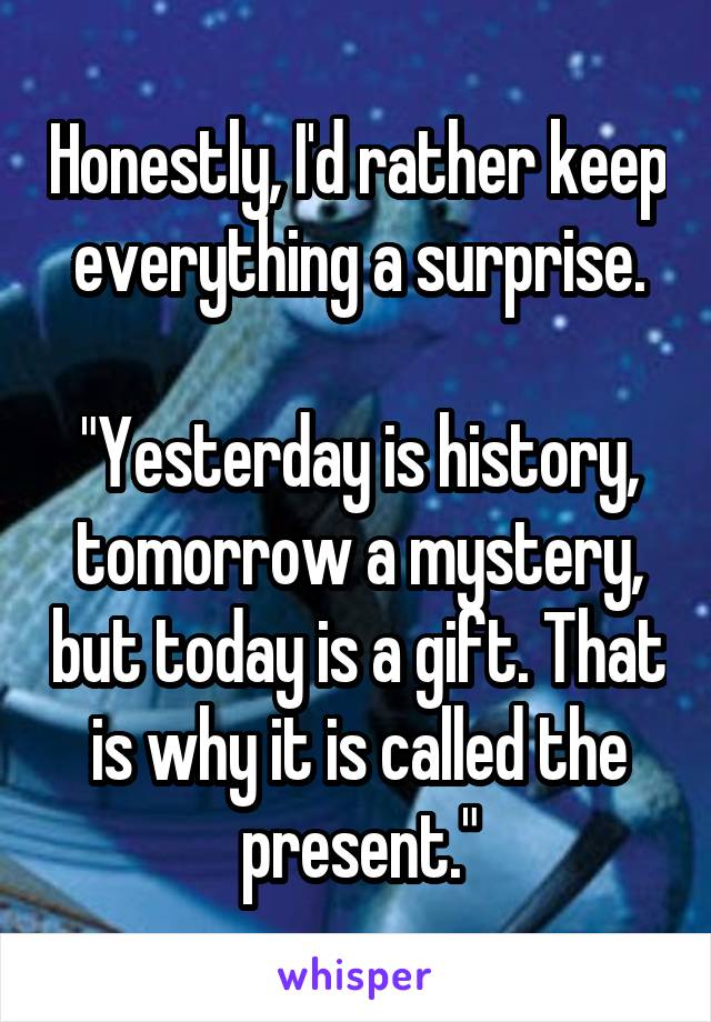 Honestly, I'd rather keep everything a surprise.

"Yesterday is history, tomorrow a mystery, but today is a gift. That is why it is called the present."