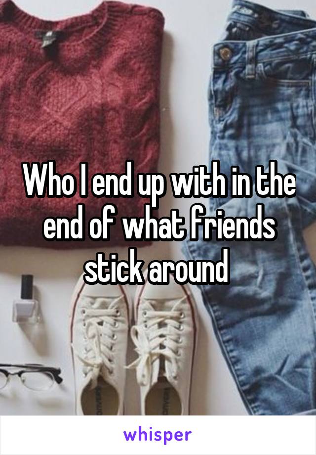 Who I end up with in the end of what friends stick around 