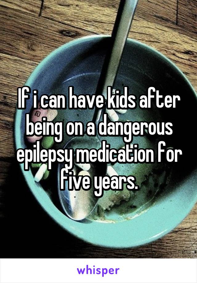 If i can have kids after being on a dangerous epilepsy medication for five years.