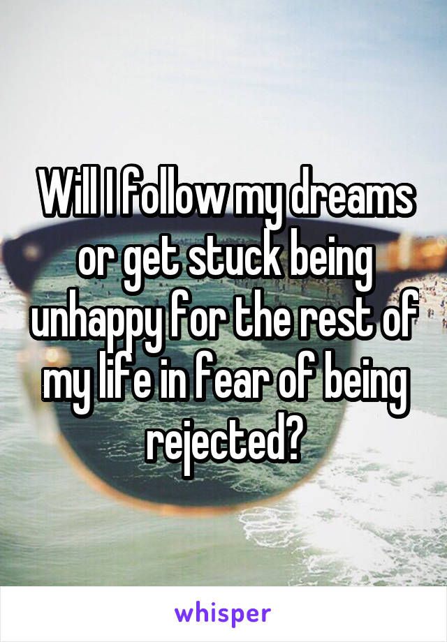 Will I follow my dreams or get stuck being unhappy for the rest of my life in fear of being rejected?