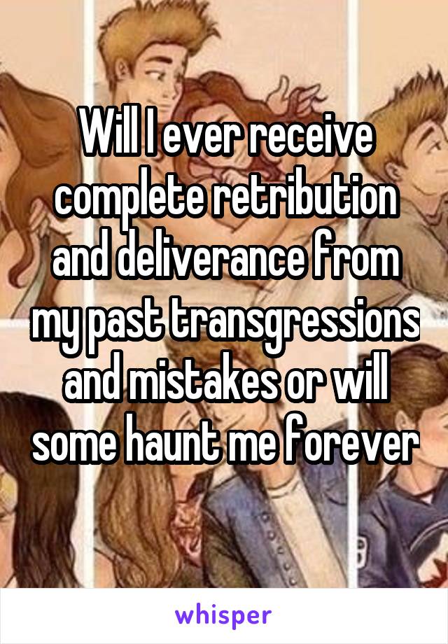 Will I ever receive complete retribution and deliverance from my past transgressions and mistakes or will some haunt me forever 