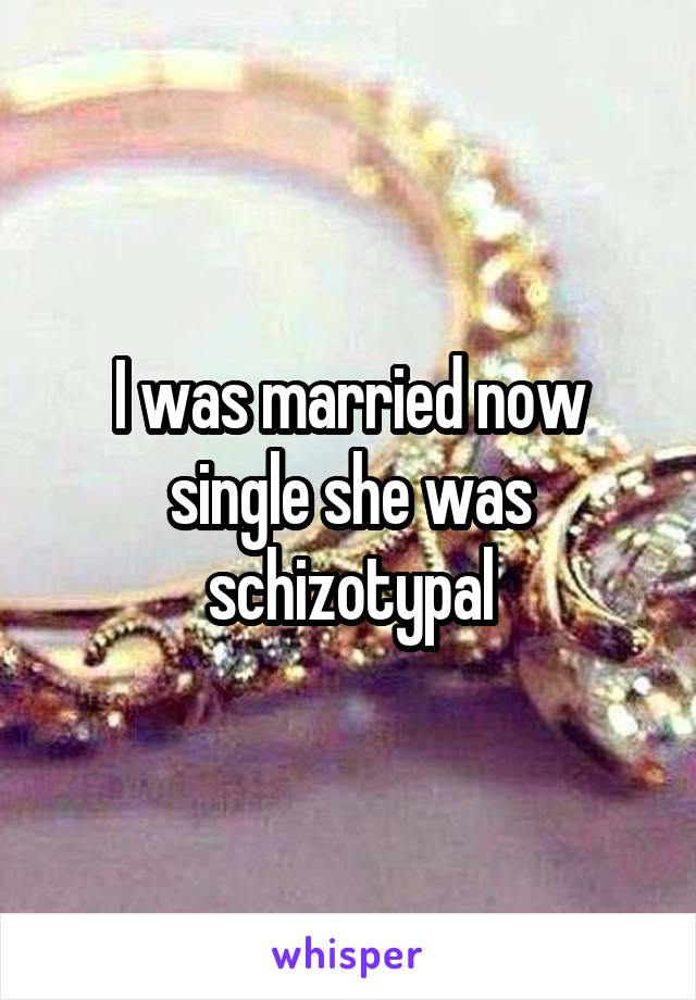 I was married now single she was schizotypal