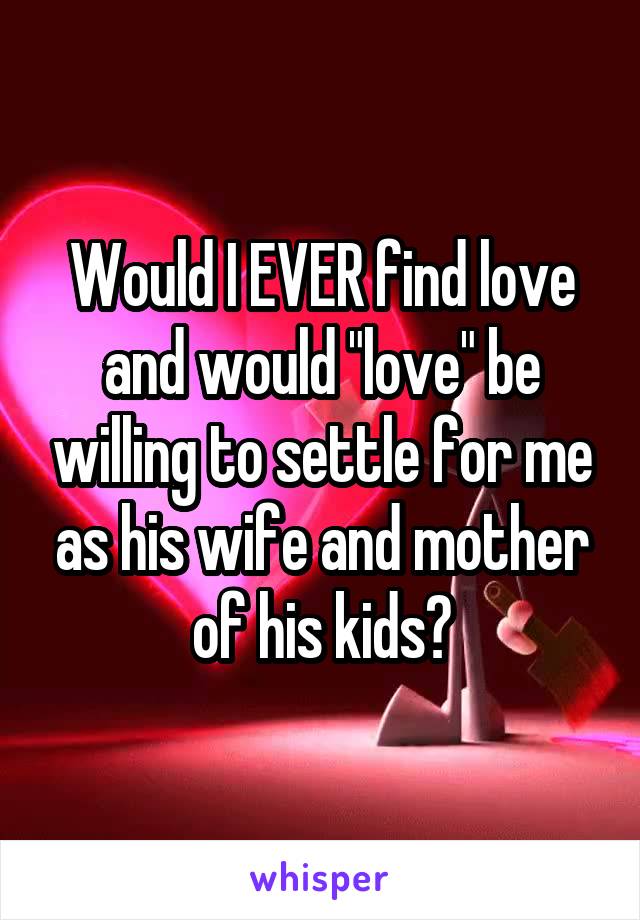 Would I EVER find love and would "love" be willing to settle for me as his wife and mother of his kids?