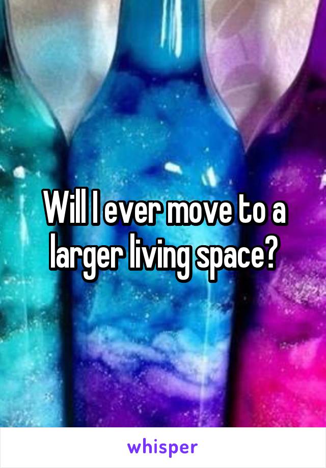 Will I ever move to a larger living space?