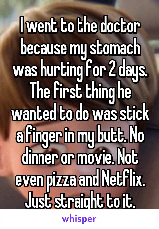 I went to the doctor because my stomach was hurting for 2 days. The first thing he wanted to do was stick a finger in my butt. No dinner or movie. Not even pizza and Netflix. Just straight to it.