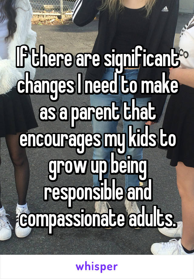 If there are significant changes I need to make as a parent that encourages my kids to grow up being responsible and compassionate adults.