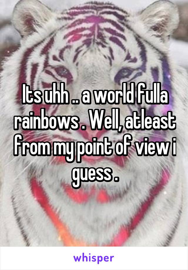 Its uhh .. a world fulla rainbows . Well, atleast from my point of view i guess .