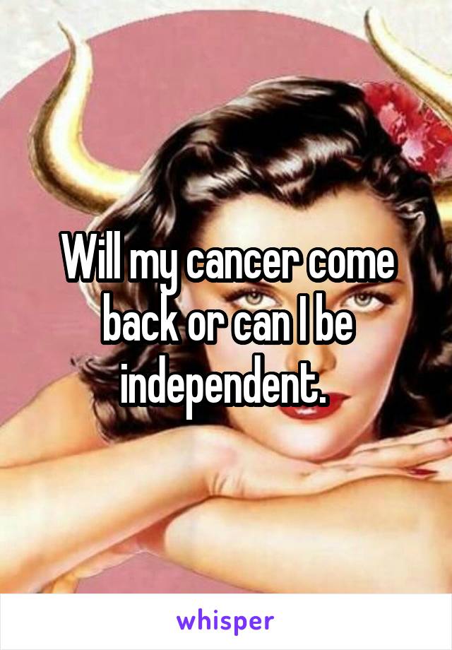 Will my cancer come back or can I be independent. 