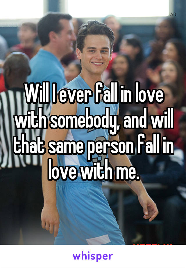 Will I ever fall in love with somebody, and will that same person fall in love with me.