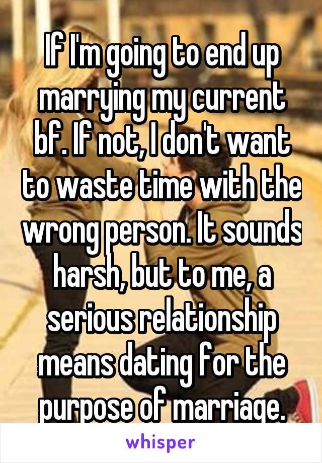 If I'm going to end up marrying my current bf. If not, I don't want to waste time with the wrong person. It sounds harsh, but to me, a serious relationship means dating for the purpose of marriage.