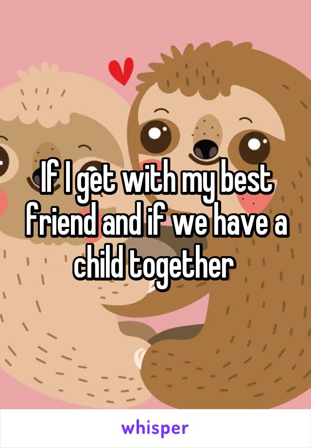 If I get with my best friend and if we have a child together 