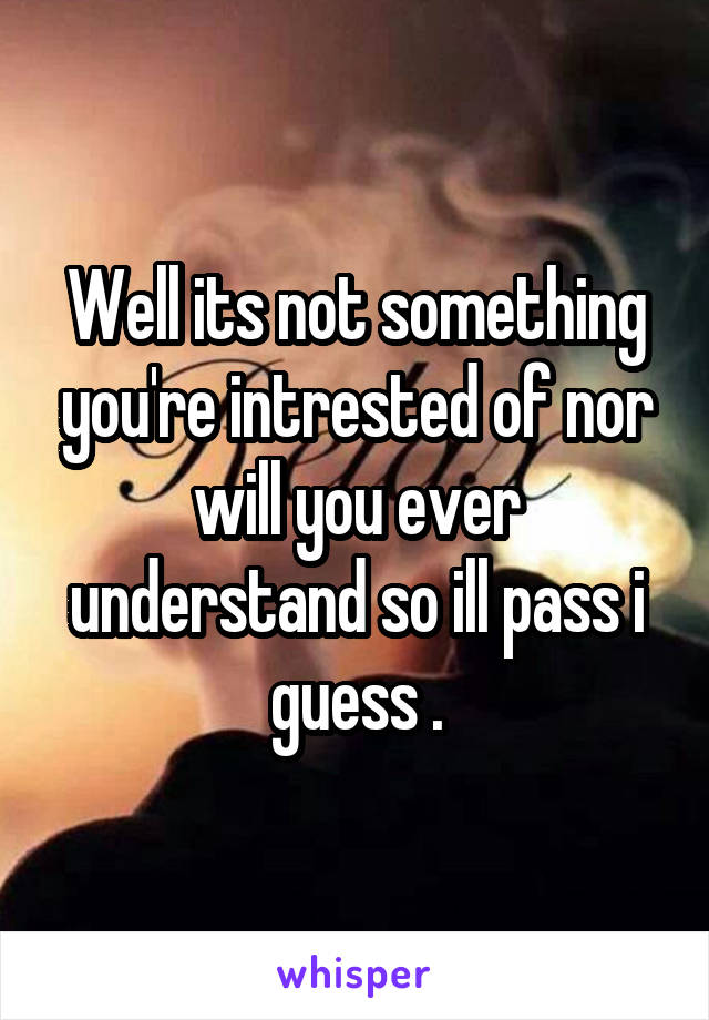 Well its not something you're intrested of nor will you ever understand so ill pass i guess .