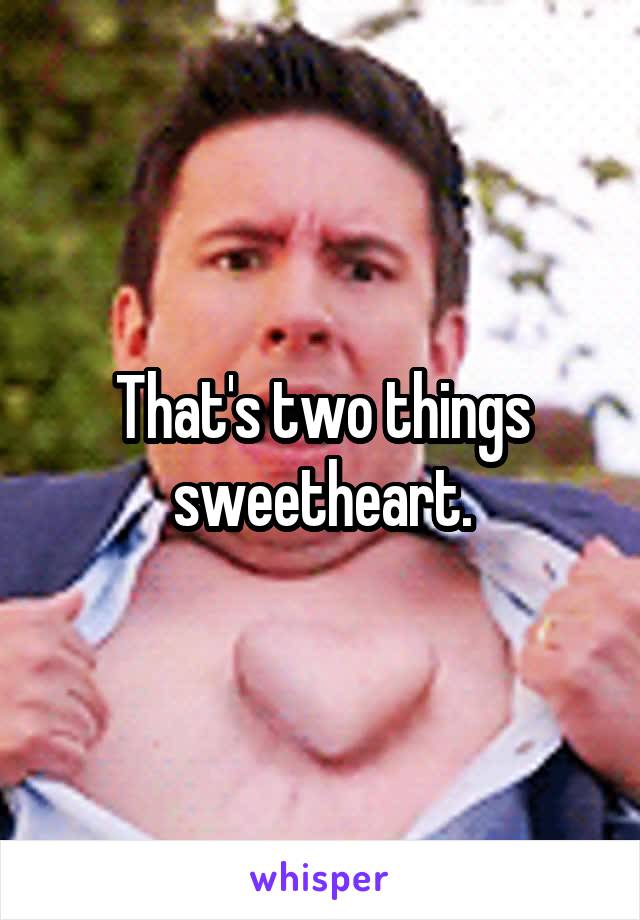 That's two things sweetheart.