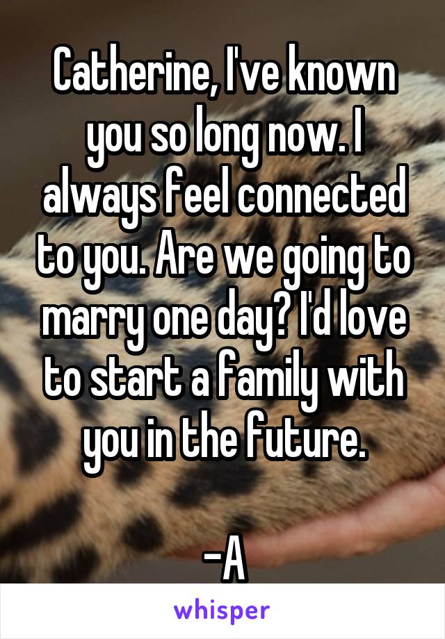 Catherine, I've known you so long now. I always feel connected to you. Are we going to marry one day? I'd love to start a family with you in the future.

-A