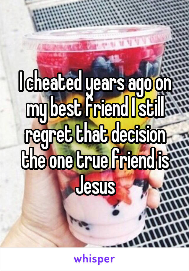 I cheated years ago on my best friend I still regret that decision the one true friend is Jesus