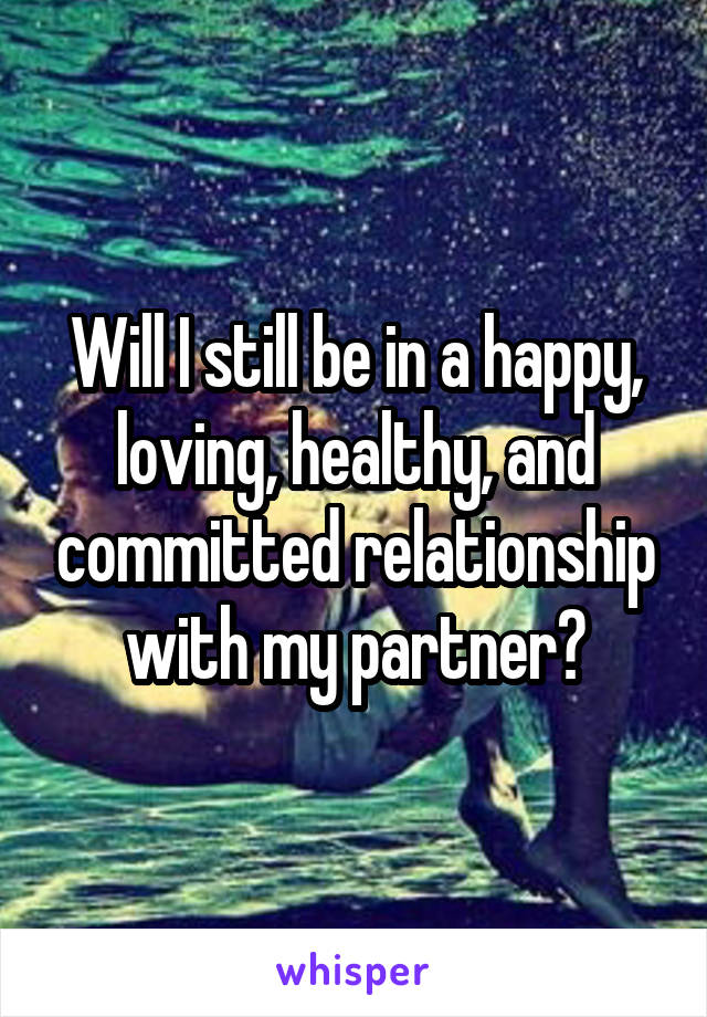 Will I still be in a happy, loving, healthy, and committed relationship with my partner?