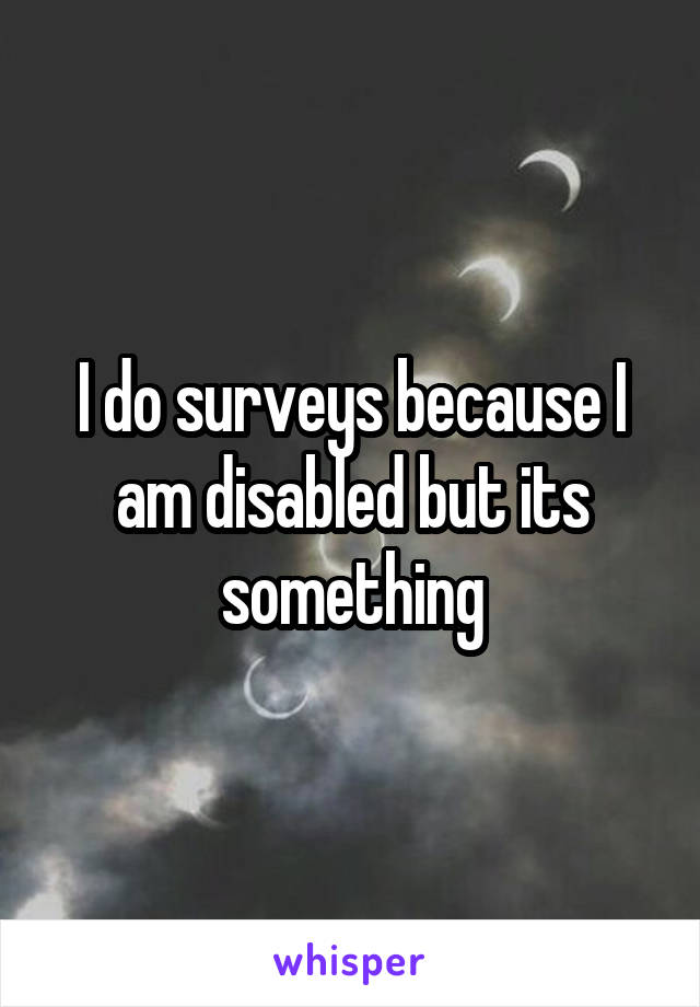 I do surveys because I am disabled but its something