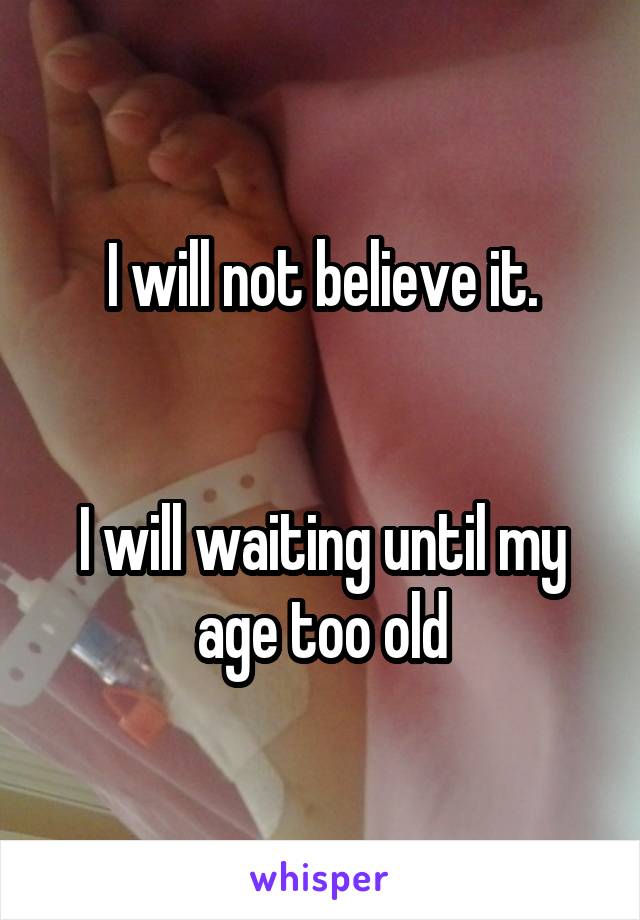 I will not believe it.


I will waiting until my age too old