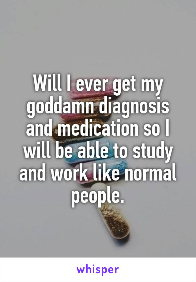 Will I ever get my goddamn diagnosis and medication so I will be able to study and work like normal people.