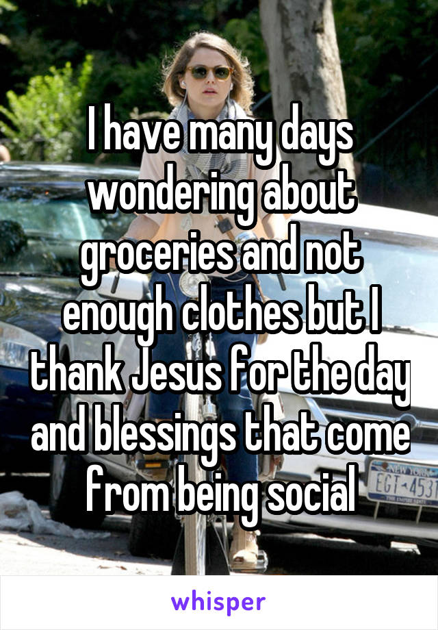 I have many days wondering about groceries and not enough clothes but I thank Jesus for the day and blessings that come from being social