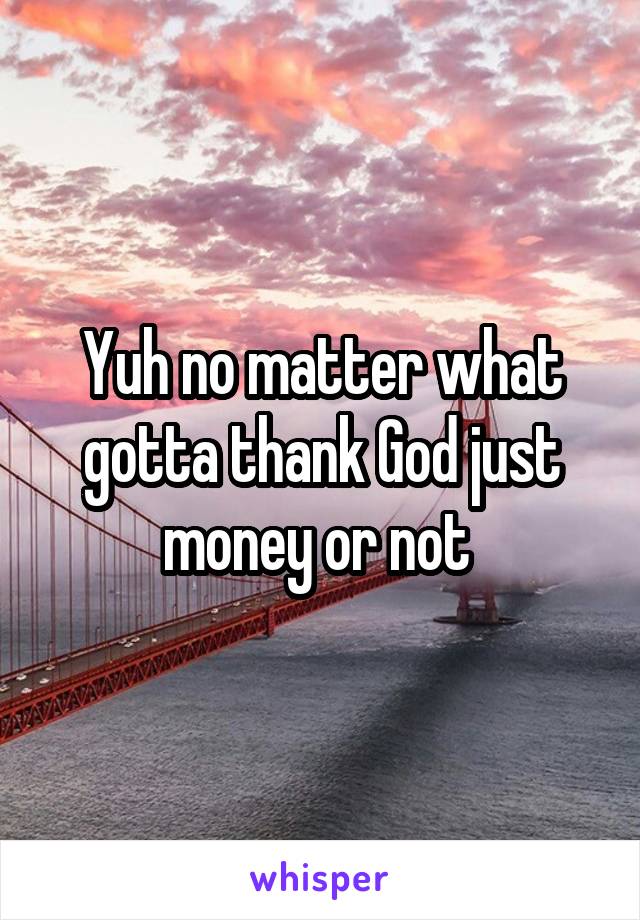 Yuh no matter what gotta thank God just money or not 