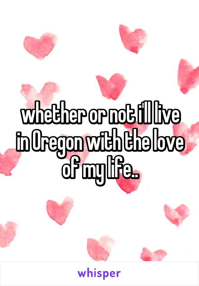 whether or not i'll live in Oregon with the love of my life..