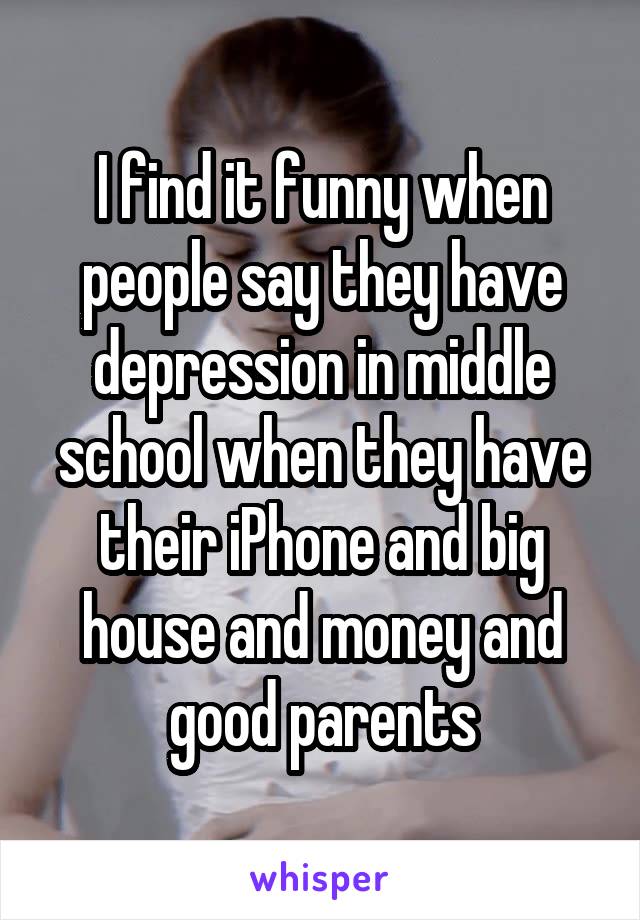 I find it funny when people say they have depression in middle school when they have their iPhone and big house and money and good parents