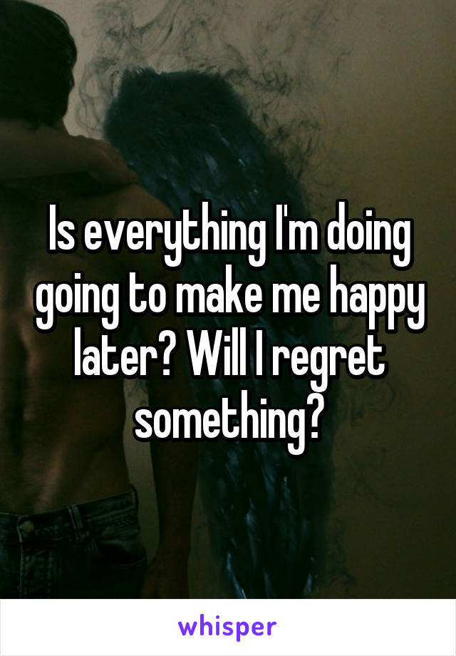 Is everything I'm doing going to make me happy later? Will I regret something?