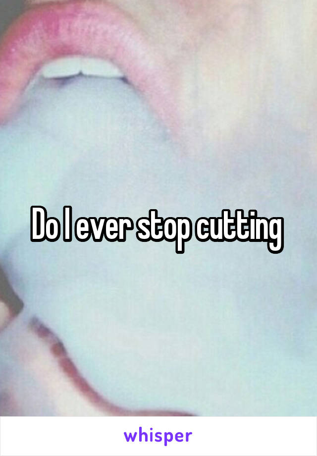 Do I ever stop cutting 