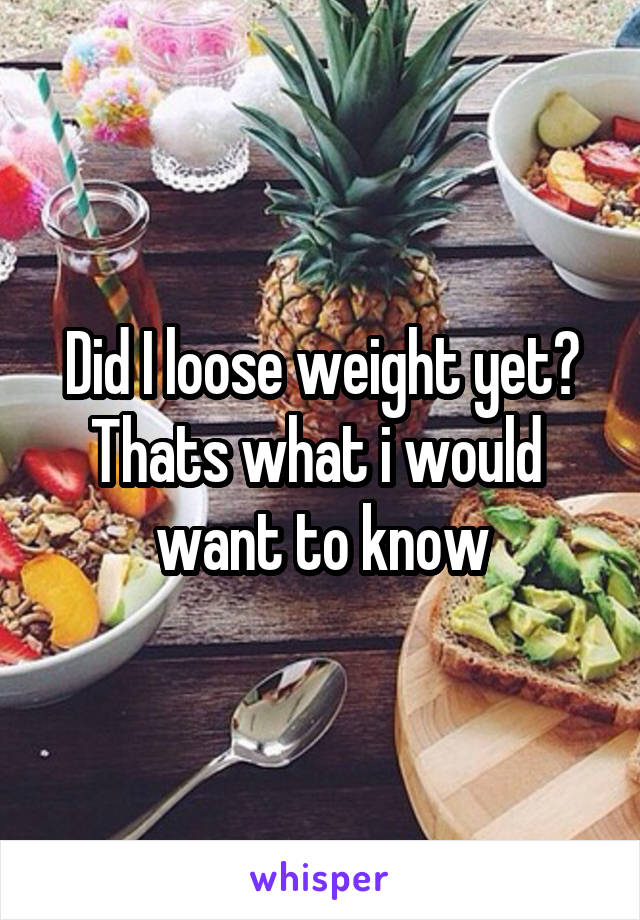 Did I loose weight yet?
Thats what i would  want to know