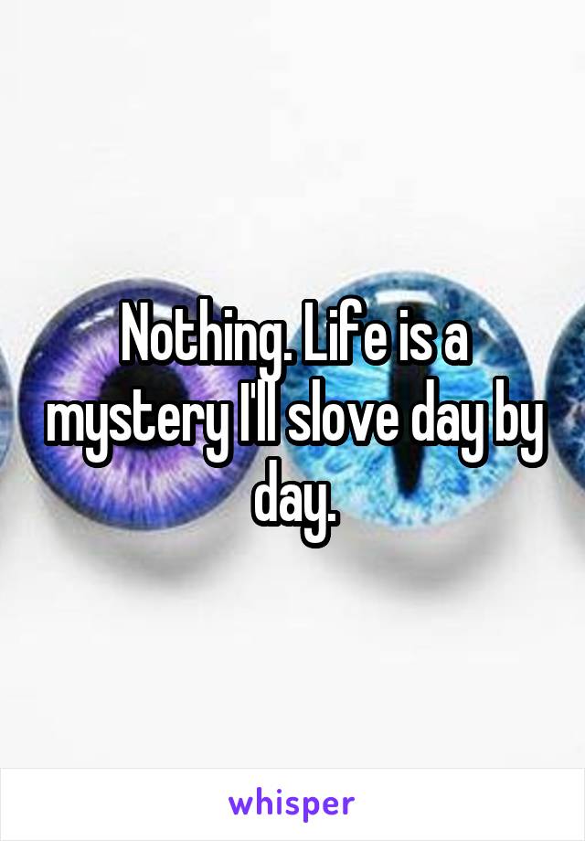 Nothing. Life is a mystery I'll slove day by day.