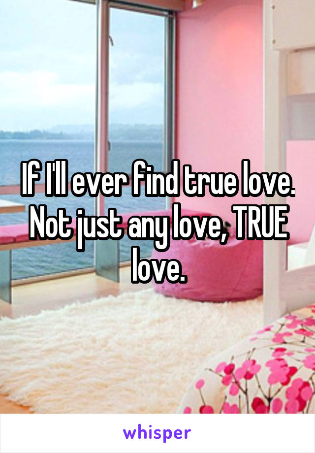 If I'll ever find true love. Not just any love, TRUE love.