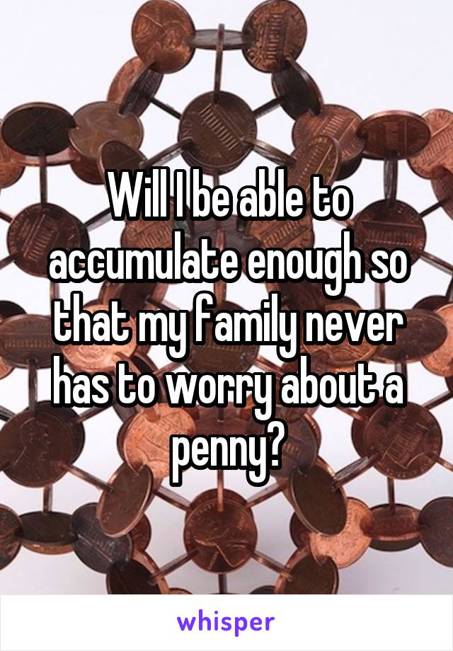 Will I be able to accumulate enough so that my family never has to worry about a penny?