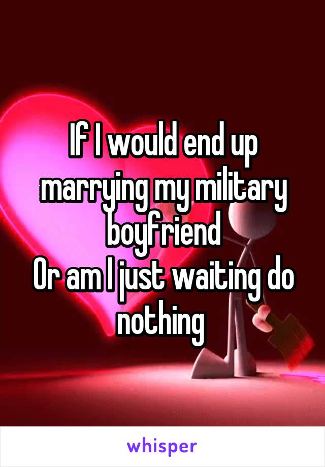 If I would end up marrying my military boyfriend
Or am I just waiting do nothing 